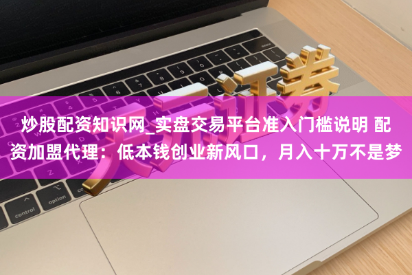 炒股配资知识网_实盘交易平台准入门槛说明 配资加盟代理：低本钱创业新风口，月入十万不是梦