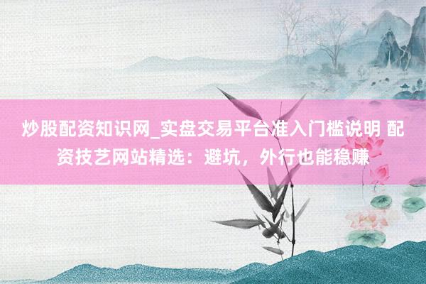 炒股配资知识网_实盘交易平台准入门槛说明 配资技艺网站精选：避坑，外行也能稳赚