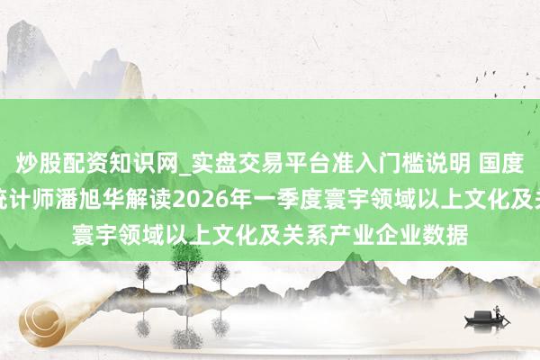 炒股配资知识网_实盘交易平台准入门槛说明 国度统计局社科文司统计师潘旭华解读2026年一季度寰宇领域以上文化及关系产业企业数据