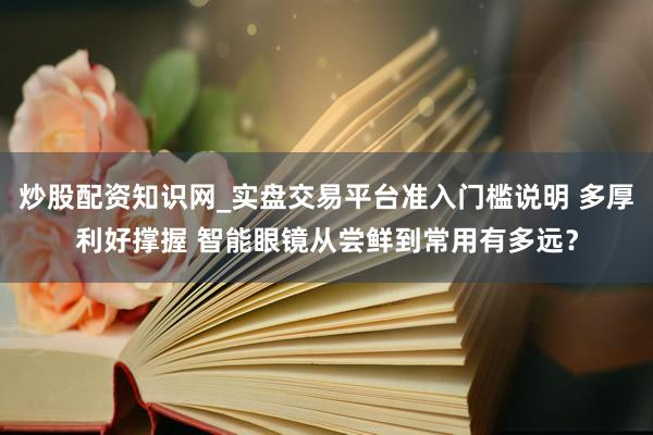 炒股配资知识网_实盘交易平台准入门槛说明 多厚利好撑握 智能眼镜从尝鲜到常用有多远?