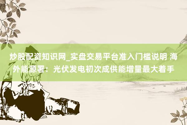 炒股配资知识网_实盘交易平台准入门槛说明 海外能源署：光伏发电初次成供能增量最大着手