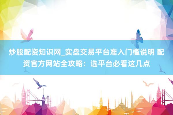 炒股配资知识网_实盘交易平台准入门槛说明 配资官方网站全攻略：选平台必看这几点