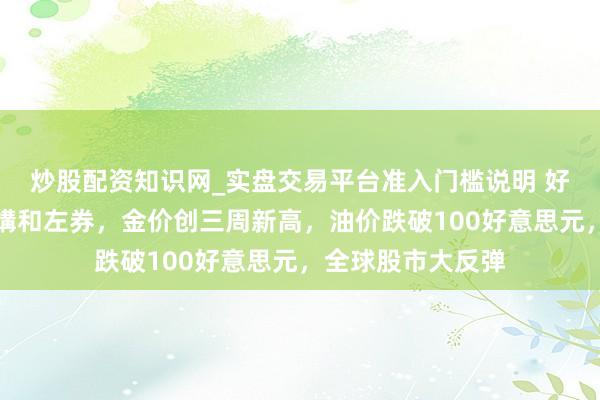 炒股配资知识网_实盘交易平台准入门槛说明 好意思伊达成临时媾和左券，金价创三周新高，油价跌破100好意思元，全球股市大反弹