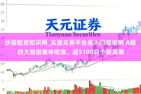 炒股配资知识网_实盘交易平台准入门槛说明 A股四大股指集体收涨，超5100只个股高潮