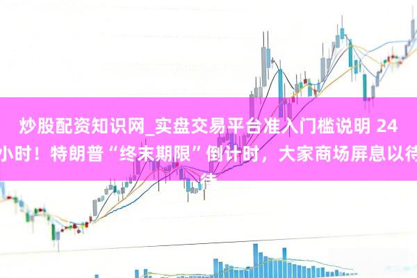 炒股配资知识网_实盘交易平台准入门槛说明 24小时！特朗普“终末期限”倒计时，大家商场屏息以待