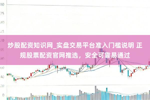 炒股配资知识网_实盘交易平台准入门槛说明 正规股票配资官网推选，安全可靠易通过