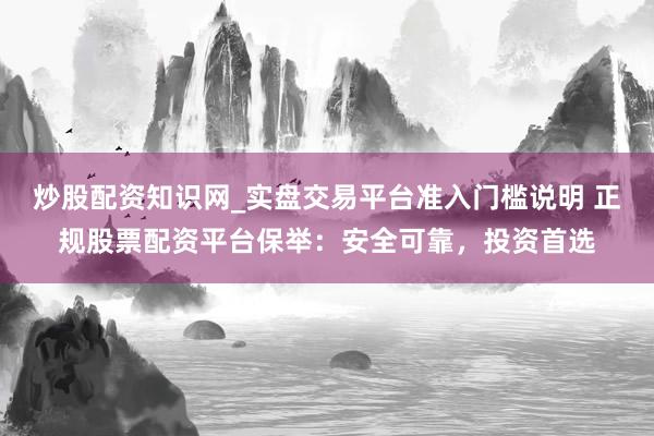 炒股配资知识网_实盘交易平台准入门槛说明 正规股票配资平台保举：安全可靠，投资首选