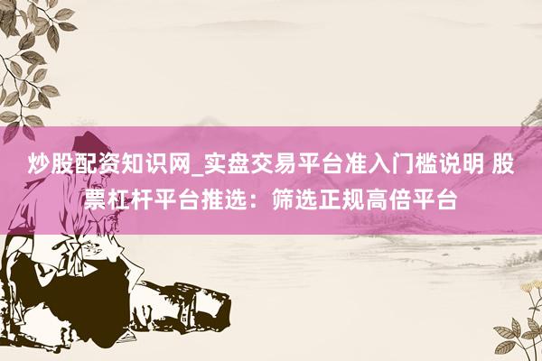 炒股配资知识网_实盘交易平台准入门槛说明 股票杠杆平台推选：筛选正规高倍平台