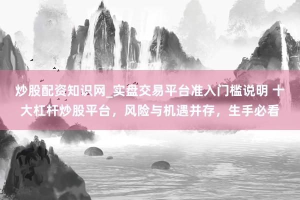 炒股配资知识网_实盘交易平台准入门槛说明 十大杠杆炒股平台，风险与机遇并存，生手必看