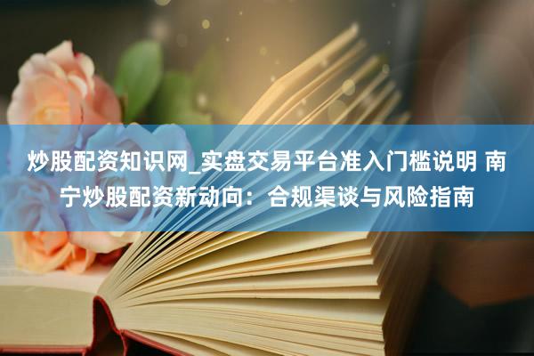 炒股配资知识网_实盘交易平台准入门槛说明 南宁炒股配资新动向：合规渠谈与风险指南