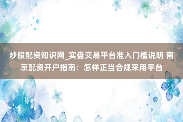 炒股配资知识网_实盘交易平台准入门槛说明 南京配资开户指南：怎样正当合规采用平台