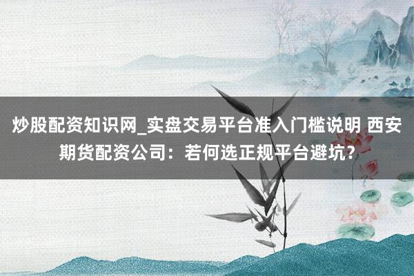 炒股配资知识网_实盘交易平台准入门槛说明 西安期货配资公司：若何选正规平台避坑？