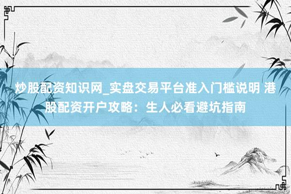 炒股配资知识网_实盘交易平台准入门槛说明 港股配资开户攻略：生人必看避坑指南