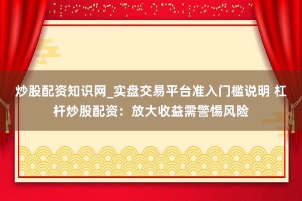 炒股配资知识网_实盘交易平台准入门槛说明 杠杆炒股配资：放大收益需警惕风险