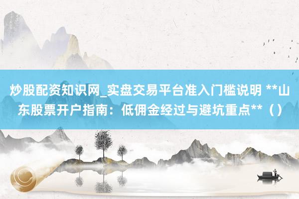 炒股配资知识网_实盘交易平台准入门槛说明 **山东股票开户指南：低佣金经过与避坑重点**（）