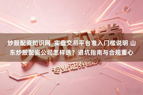 炒股配资知识网_实盘交易平台准入门槛说明 山东炒股配资公司怎样选？避坑指南与合规重心