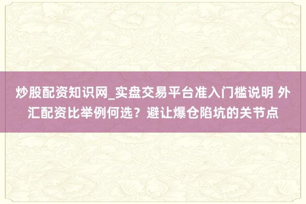 炒股配资知识网_实盘交易平台准入门槛说明 外汇配资比举例何选？避让爆仓陷坑的关节点