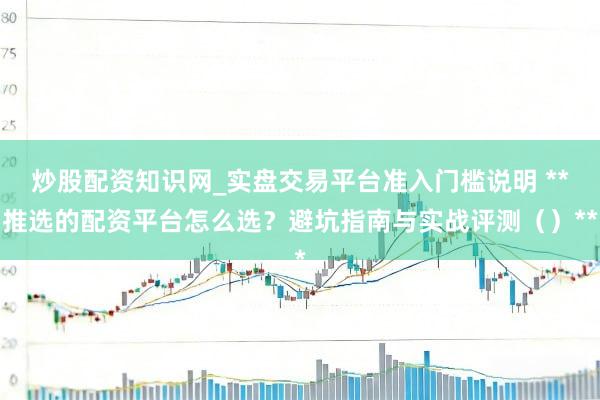 炒股配资知识网_实盘交易平台准入门槛说明 **推选的配资平台怎么选？避坑指南与实战评测（）**