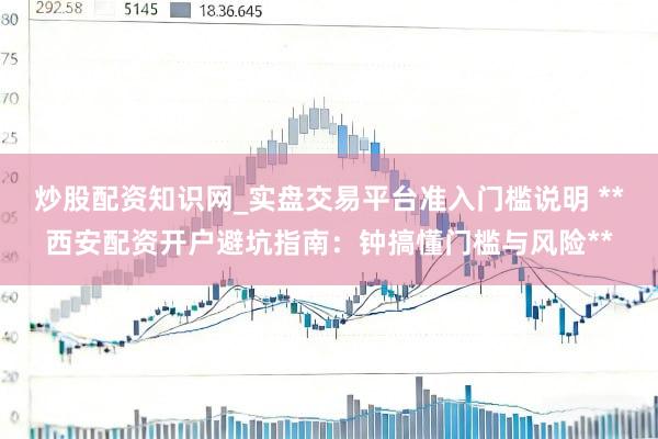炒股配资知识网_实盘交易平台准入门槛说明 **西安配资开户避坑指南：钟搞懂门槛与风险**
