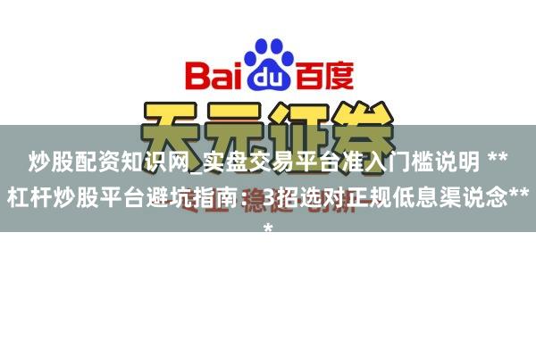 炒股配资知识网_实盘交易平台准入门槛说明 **杠杆炒股平台避坑指南：3招选对正规低息渠说念**