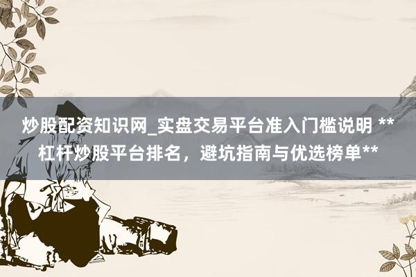 炒股配资知识网_实盘交易平台准入门槛说明 **杠杆炒股平台排名，避坑指南与优选榜单**