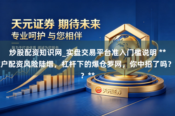 炒股配资知识网_实盘交易平台准入门槛说明 **散户配资风险陡增，杠杆下的爆仓罗网，你中招了吗？**