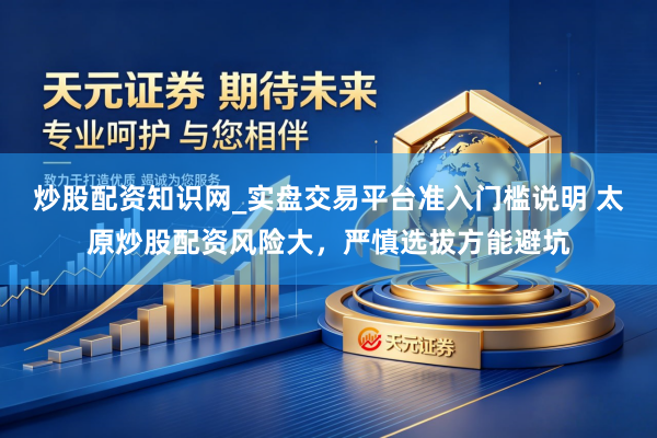 炒股配资知识网_实盘交易平台准入门槛说明 太原炒股配资风险大，严慎选拔方能避坑