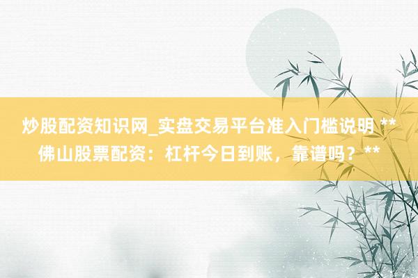 炒股配资知识网_实盘交易平台准入门槛说明 **佛山股票配资：杠杆今日到账，靠谱吗？**