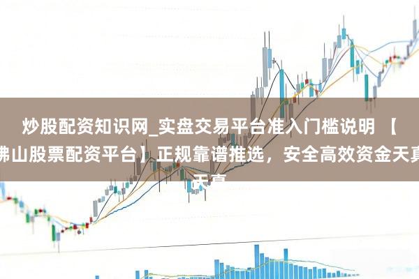 炒股配资知识网_实盘交易平台准入门槛说明 【佛山股票配资平台】正规靠谱推选，安全高效资金天真
