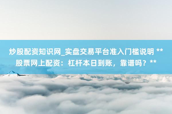炒股配资知识网_实盘交易平台准入门槛说明 **股票网上配资：杠杆本日到账，靠谱吗？**