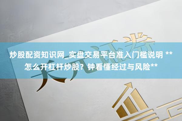 炒股配资知识网_实盘交易平台准入门槛说明 **怎么开杠杆炒股?钟看懂经过与风险**