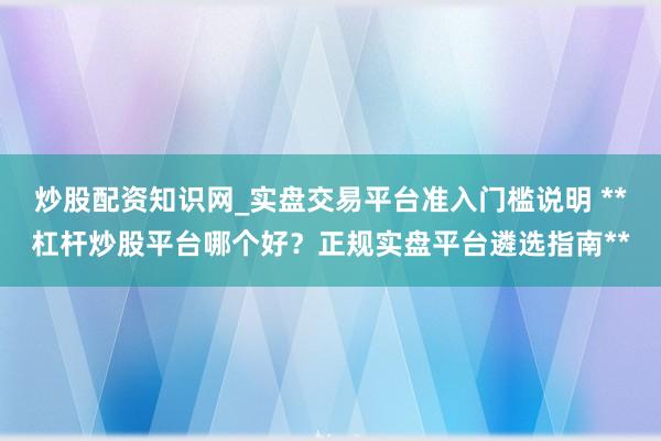 炒股配资知识网_实盘交易平台准入门槛说明 **杠杆炒股平台哪个好？正规实盘平台遴选指南**