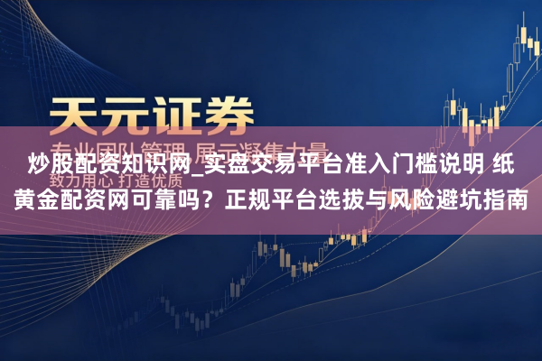 炒股配资知识网_实盘交易平台准入门槛说明 纸黄金配资网可靠吗？正规平台选拔与风险避坑指南