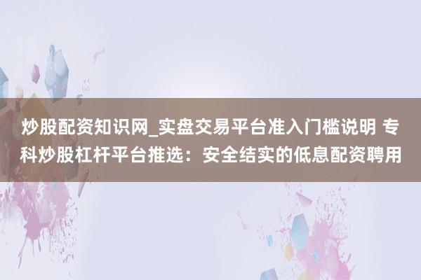 炒股配资知识网_实盘交易平台准入门槛说明 专科炒股杠杆平台推选：安全结实的低息配资聘用