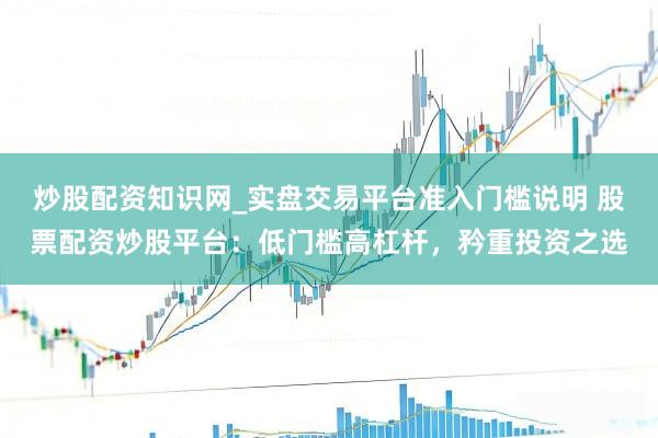 炒股配资知识网_实盘交易平台准入门槛说明 股票配资炒股平台：低门槛高杠杆，矜重投资之选