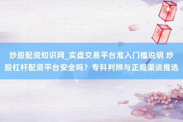 炒股配资知识网_实盘交易平台准入门槛说明 炒股杠杆配资平台安全吗？专科判辨与正规渠谈推选